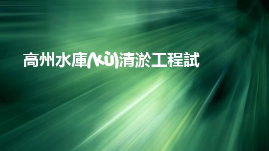 高州水庫(kù)清淤工程試驗(yàn)段清淤工程的新技術(shù)揭秘你明白嗎？